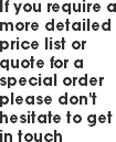If you require a more detailed price list or quote for a special order please don't hesitate to get in touch